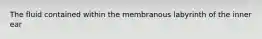 The fluid contained within the membranous labyrinth of the inner ear