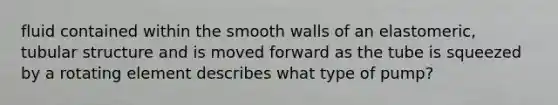 fluid contained within the smooth walls of an elastomeric, tubular structure and is moved forward as the tube is squeezed by a rotating element describes what type of pump?