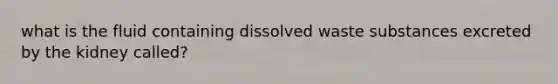 what is the fluid containing dissolved waste substances excreted by the kidney called?