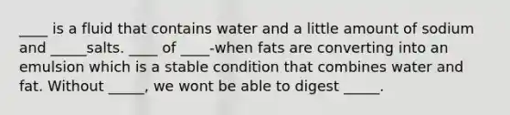 ____ is a fluid that contains water and a little amount of sodium and _____salts. ____ of ____-when fats are converting into an emulsion which is a stable condition that combines water and fat. Without _____, we wont be able to digest _____.