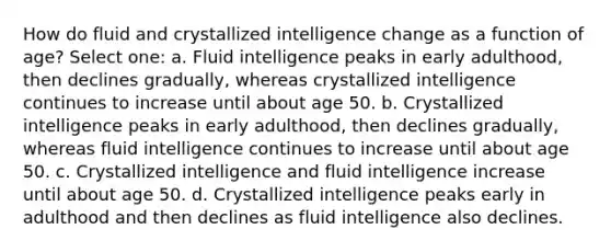 How do fluid and crystallized intelligence change as a function of age? Select one: a. Fluid intelligence peaks in early adulthood, then declines gradually, whereas crystallized intelligence continues to increase until about age 50. b. Crystallized intelligence peaks in early adulthood, then declines gradually, whereas fluid intelligence continues to increase until about age 50. c. Crystallized intelligence and fluid intelligence increase until about age 50. d. Crystallized intelligence peaks early in adulthood and then declines as fluid intelligence also declines.