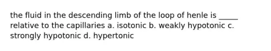 the fluid in the descending limb of the loop of henle is _____ relative to the capillaries a. isotonic b. weakly hypotonic c. strongly hypotonic d. hypertonic