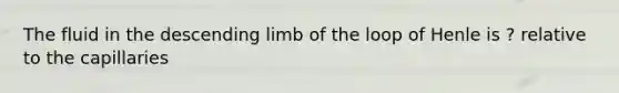 The fluid in the descending limb of the loop of Henle is ? relative to the capillaries