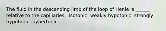 The fluid in the descending limb of the loop of Henle is ______ relative to the capillaries. -isotonic -weakly hypotonic -strongly hypotonic -hypertonic