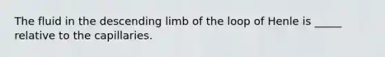 The fluid in the descending limb of the loop of Henle is _____ relative to the capillaries.