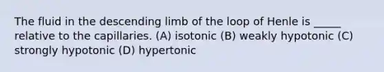 The fluid in the descending limb of the loop of Henle is _____ relative to the capillaries. (A) isotonic (B) weakly hypotonic (C) strongly hypotonic (D) hypertonic