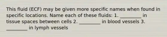 This fluid (ECF) may be given more specific names when found in specific locations. Name each of these fluids: 1. _________ in tissue spaces between cells 2. _________ in blood vessels 3. _________ in lymph vessels