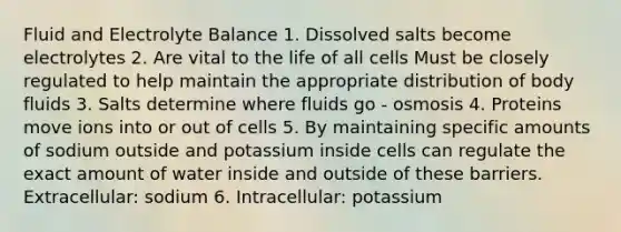 Fluid and Electrolyte Balance 1. Dissolved salts become electrolytes 2. Are vital to the life of all cells Must be closely regulated to help maintain the appropriate distribution of body fluids 3. Salts determine where fluids go - osmosis 4. Proteins move ions into or out of cells 5. By maintaining specific amounts of sodium outside and potassium inside cells can regulate the exact amount of water inside and outside of these barriers. Extracellular: sodium 6. Intracellular: potassium