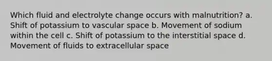 Which fluid and electrolyte change occurs with malnutrition? a. Shift of potassium to vascular space b. Movement of sodium within the cell c. Shift of potassium to the interstitial space d. Movement of fluids to extracellular space