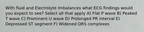 With fluid and Electrolyte Imbalances what ECG findings would you expect to see? Select all that apply A) Flat P wave B) Peaked T wave C) Prominent U wave D) Prolonged PR interval E) Depressed ST segment F) Widened QRS complexes