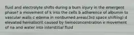 fluid and electrolyte shifts during a burn injury in the emergent phase? a movement of k into the cells b adherence of albumin to vascular walls c edema in nonburned areas(3rd space shifting) d elevated hematocrit caused by hemoconcentration e movement of na and water into interstitial fluid