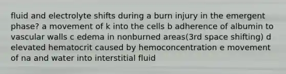 fluid and electrolyte shifts during a burn injury in the emergent phase? a movement of k into the cells b adherence of albumin to vascular walls c edema in nonburned areas(3rd space shifting) d elevated hematocrit caused by hemoconcentration e movement of na and water into interstitial fluid