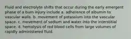 Fluid and electrolyte shifts that occur during the early emergent phase of a burn injury include a. adherence of albumin to vascular walls. b. movement of potassium into the vascular space. c. movement of sodium and water into the interstitial space. d. hemolysis of red blood cells from large volumes of rapidly administered fluid.