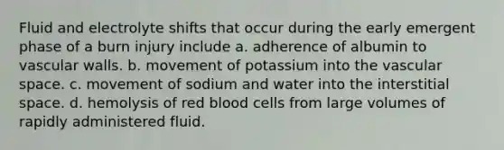 Fluid and electrolyte shifts that occur during the early emergent phase of a burn injury include a. adherence of albumin to vascular walls. b. movement of potassium into the vascular space. c. movement of sodium and water into the interstitial space. d. hemolysis of red blood cells from large volumes of rapidly administered fluid.