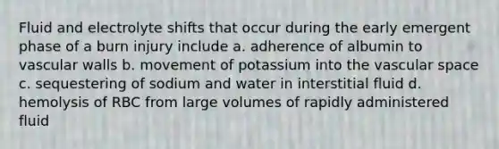 Fluid and electrolyte shifts that occur during the early emergent phase of a burn injury include a. adherence of albumin to vascular walls b. movement of potassium into the vascular space c. sequestering of sodium and water in interstitial fluid d. hemolysis of RBC from large volumes of rapidly administered fluid