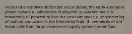 Fluid and electrolyte shifts that occur during the early emergent phase include a. adherence of albumin to vascular walls b. movement of potassium into the vascular space c. sequestering of sodium and water in the interstitial fluid. d. hemolysis of red blood cells from large volumes of rapidly administered fluid.