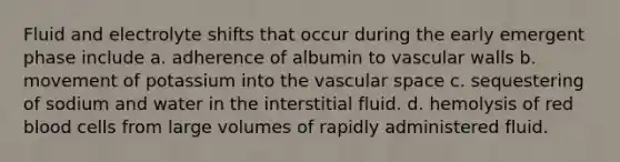 Fluid and electrolyte shifts that occur during the early emergent phase include a. adherence of albumin to vascular walls b. movement of potassium into the vascular space c. sequestering of sodium and water in the interstitial fluid. d. hemolysis of red blood cells from large volumes of rapidly administered fluid.