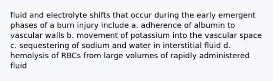 fluid and electrolyte shifts that occur during the early emergent phases of a burn injury include a. adherence of albumin to vascular walls b. movement of potassium into the vascular space c. sequestering of sodium and water in interstitial fluid d. hemolysis of RBCs from large volumes of rapidly administered fluid