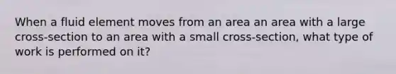 When a fluid element moves from an area an area with a large cross-section to an area with a small cross-section, what type of work is performed on it?