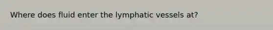 Where does fluid enter the lymphatic vessels at?