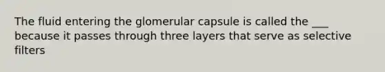 The fluid entering the glomerular capsule is called the ___ because it passes through three layers that serve as selective filters