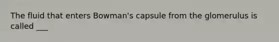 The fluid that enters Bowman's capsule from the glomerulus is called ___