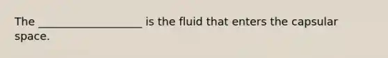 The ___________________ is the fluid that enters the capsular space.