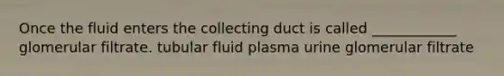 Once the fluid enters the collecting duct is called ____________ glomerular filtrate. tubular fluid plasma urine glomerular filtrate