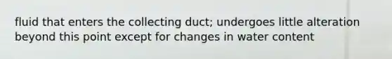 fluid that enters the collecting duct; undergoes little alteration beyond this point except for changes in water content