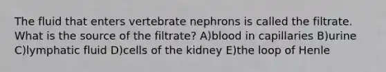 The fluid that enters vertebrate nephrons is called the filtrate. What is the source of the filtrate? A)blood in capillaries B)urine C)lymphatic fluid D)cells of the kidney E)the loop of Henle