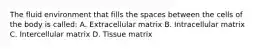 The fluid environment that fills the spaces between the cells of the body is called: A. Extracellular matrix B. Intracellular matrix C. Intercellular matrix D. Tissue matrix