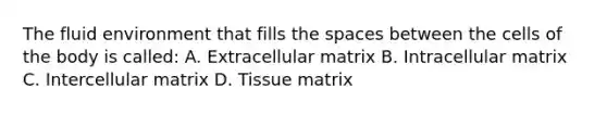 The fluid environment that fills the spaces between the cells of the body is called: A. Extracellular matrix B. Intracellular matrix C. Intercellular matrix D. Tissue matrix