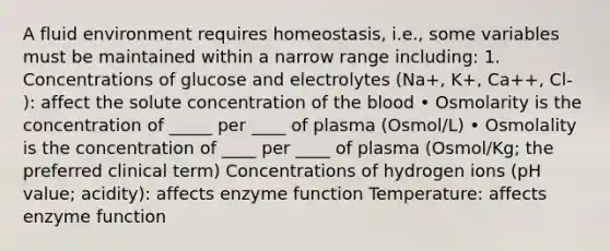 A fluid environment requires homeostasis, i.e., some variables must be maintained within a narrow range including: 1. Concentrations of glucose and electrolytes (Na+, K+, Ca++, Cl- ): affect the solute concentration of the blood • Osmolarity is the concentration of _____ per ____ of plasma (Osmol/L) • Osmolality is the concentration of ____ per ____ of plasma (Osmol/Kg; the preferred clinical term) Concentrations of hydrogen ions (pH value; acidity): affects enzyme function Temperature: affects enzyme function