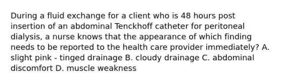 During a fluid exchange for a client who is 48 hours post insertion of an abdominal Tenckhoff catheter for peritoneal dialysis, a nurse knows that the appearance of which finding needs to be reported to the health care provider immediately? A. slight pink - tinged drainage B. cloudy drainage C. abdominal discomfort D. muscle weakness