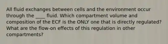 All fluid exchanges between cells and the environment occur through the ____ fluid. Which compartment volume and composition of the ECF is the ONLY one that is directly regulated? What are the flow-on effects of this regulation in other compartments?