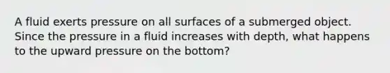 A fluid exerts pressure on all surfaces of a submerged object. Since the pressure in a fluid increases with depth, what happens to the upward pressure on the bottom?