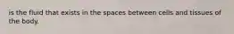 is the fluid that exists in the spaces between cells and tissues of the body.