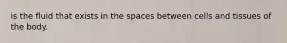 is the fluid that exists in the spaces between cells and tissues of the body.