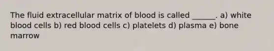 The fluid extracellular matrix of blood is called ______. a) white blood cells b) red blood cells c) platelets d) plasma e) bone marrow