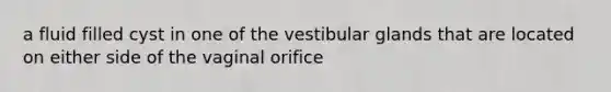 a fluid filled cyst in one of the vestibular glands that are located on either side of the vaginal orifice