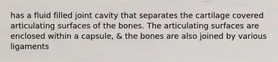 has a fluid filled joint cavity that separates the cartilage covered articulating surfaces of the bones. The articulating surfaces are enclosed within a capsule, & the bones are also joined by various ligaments