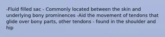 -Fluid filled sac - Commonly located between the skin and underlying bony prominences -Aid the movement of tendons that glide over bony parts, other tendons - found in the shoulder and hip