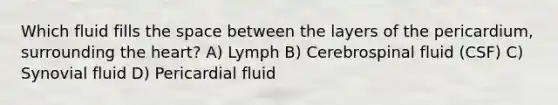 Which fluid fills the space between the layers of the pericardium, surrounding the heart? A) Lymph B) Cerebrospinal fluid (CSF) C) Synovial fluid D) Pericardial fluid