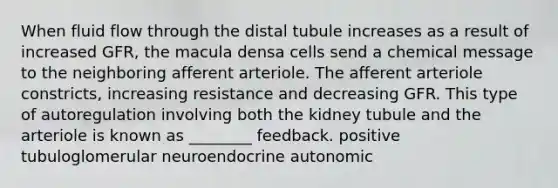 When fluid flow through the distal tubule increases as a result of increased GFR, the macula densa cells send a chemical message to the neighboring afferent arteriole. The afferent arteriole constricts, increasing resistance and decreasing GFR. This type of autoregulation involving both the kidney tubule and the arteriole is known as ________ feedback. positive tubuloglomerular neuroendocrine autonomic