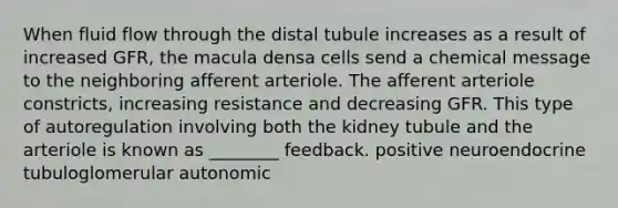 When fluid flow through the distal tubule increases as a result of increased GFR, the macula densa cells send a chemical message to the neighboring afferent arteriole. The afferent arteriole constricts, increasing resistance and decreasing GFR. This type of autoregulation involving both the kidney tubule and the arteriole is known as ________ feedback. positive neuroendocrine tubuloglomerular autonomic