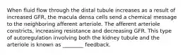 When fluid flow through the distal tubule increases as a result of increased GFR, the macula densa cells send a chemical message to the neighboring afferent arteriole. The afferent arteriole constricts, increasing resistance and decreasing GFR. This type of autoregulation involving both the kidney tubule and the arteriole is known as ________ feedback.