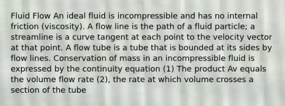 Fluid Flow An ideal fluid is incompressible and has no internal friction (viscosity). A flow line is the path of a fluid particle; a streamline is a curve tangent at each point to the velocity vector at that point. A flow tube is a tube that is bounded at its sides by flow lines. Conservation of mass in an incompressible fluid is expressed by the continuity equation (1) The product Av equals the volume flow rate (2), the rate at which volume crosses a section of the tube