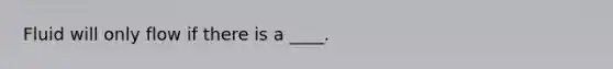 Fluid will only flow if there is a ____.