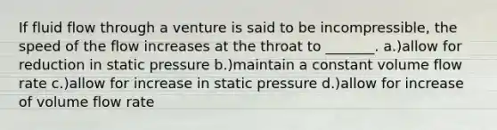 If fluid flow through a venture is said to be incompressible, the speed of the flow increases at the throat to _______. a.)allow for reduction in static pressure b.)maintain a constant volume flow rate c.)allow for increase in static pressure d.)allow for increase of volume flow rate