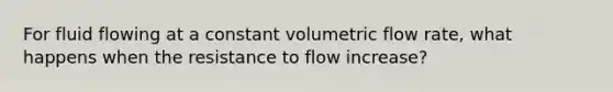 For fluid flowing at a constant volumetric flow rate, what happens when the resistance to flow increase?